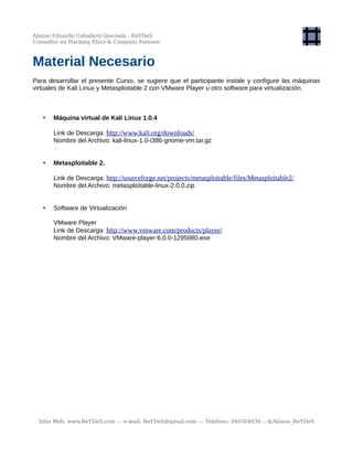 Alonso Eduardo Caballero Quezada - ReYDeS
Consultor en Hacking Ético & Cómputo Forense
Material Necesario
Para desarrollar el presente Curso, se sugiere que el participante instale y configure las máquinas
virtuales de Kali Linux y Metasploitable 2 con VMware Player u otro software para virtualización.
• Máquina virtual de Kali Linux 1.0.4
Link de Descarga: http://www.kali.org/downloads/
Nombre del Archivo: kali-linux-1.0-i386-gnome-vm.tar.gz
• Metasploitable 2.
Link de Descarga: http://sourceforge.net/projects/metasploitable/files/Metasploitable2/
Nombre del Archivo: metasploitable-linux-2.0.0.zip
• Software de Virtualización
VMware Player
Link de Descarga: http://www.vmware.com/products/player/
Nombre del Archivo: VMware-player-6.0.0-1295980.exe
Sitio Web: www.ReYDeS.com -:- e-mail: ReYDeS@gmail.com -:- Teléfono: 949304030 -: @Alonso_ReYDeS
 