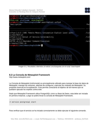Alonso Eduardo Caballero Quezada - ReYDeS
Consultor en Hacking Ético & Cómputo Forense
Imagen 8-1. Resultados obtenidos al realizar una búsqueda con el script “searchsploit”
8.2 La Consola de Metasploit Framework
http://www.metasploit.com/
La Consola de Metasploit (msfconsole) es principalmente utilizado para manejar la base de datos de
Metasploit, manejar las sesiones, además de configurar y ejecutar los módulos de Metasploit. Su
propósito esencial es la explotación. Esta permite conectarse al objetivo de tal manera que se
puedann ejecutar los exploits contra este.
Dado que Metasploit Framework utiliza PostgreSQL como su Base de Datos, esta debe ser iniciada
en primera instancia. Luego se podrá iniciar la consola de Metasploit Framework.
# service postgresql start
Para verificar que el servicio se ha iniciado correctamente se debe ejecutar el siguiente comando.
Sitio Web: www.ReYDeS.com -:- e-mail: ReYDeS@gmail.com -:- Teléfono: 949304030 -: @Alonso_ReYDeS
 