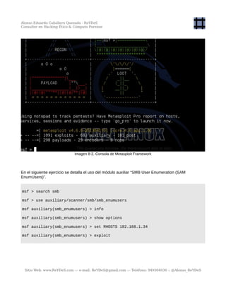 Alonso Eduardo Caballero Quezada - ReYDeS
Consultor en Hacking Ético & Cómputo Forense
Imagen 8-2. Consola de Metasploit Framework
En el siguiente ejercicio se detalla el uso del módulo auxiliar “SMB User Enumeration (SAM
EnumUsers)”.
msf > search smb
msf > use auxiliary/scanner/smb/smb_enumusers
msf auxiliary(smb_enumusers) > info
msf auxiliary(smb_enumusers) > show options
msf auxiliary(smb_enumusers) > set RHOSTS 192.168.1.34
msf auxiliary(smb_enumusers) > exploit
Sitio Web: www.ReYDeS.com -:- e-mail: ReYDeS@gmail.com -:- Teléfono: 949304030 -: @Alonso_ReYDeS
 