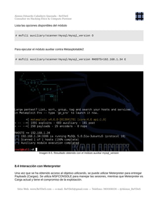 Alonso Eduardo Caballero Quezada - ReYDeS
Consultor en Hacking Ético & Cómputo Forense
Lista las opciones disponibles del módulo
# msfcli auxiliary/scanner/mysql/mysql_version O
Para ejecutar el módulo auxiliar contra Metasploitable2
# msfcli auxiliary/scanner/mysql/mysql_version RHOSTS=192.168.1.34 E
Imagen 8-5. Resultado obtenido con el módulo auxiliar mysql_version
8.4 Interacción con Meterpreter
Una vez que se ha obtenido acceso al objetivo utilizando, se puede utilizar Meterpreter para entregar
Payloads (Cargas). Se utiliza MSFCONSOLE para manejar las sesiones, mientras que Meterpreter es
Carga actual y tiene el compromiso de la explotación.
Sitio Web: www.ReYDeS.com -:- e-mail: ReYDeS@gmail.com -:- Teléfono: 949304030 -: @Alonso_ReYDeS
 