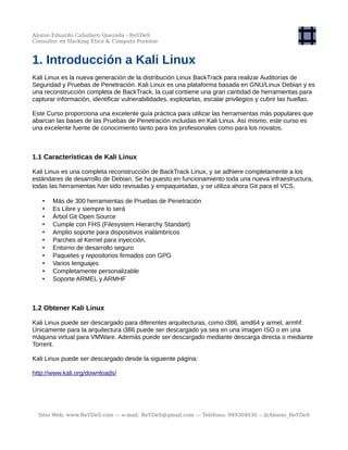 Alonso Eduardo Caballero Quezada - ReYDeS
Consultor en Hacking Ético & Cómputo Forense
1. Introducción a Kali Linux
Kali Linux es la nueva generación de la distribución Linux BackTrack para realizar Auditorías de
Seguridad y Pruebas de Penetración. Kali Linux es una plataforma basada en GNU/Linux Debian y es
una reconstrucción completa de BackTrack, la cual contiene una gran cantidad de herramientas para
capturar información, identificar vulnerabilidades, explotarlas, escalar privilegios y cubrir las huellas.
Este Curso proporciona una excelente guía práctica para utilizar las herramientas más populares que
abarcan las bases de las Pruebas de Penetración incluidas en Kali Linux. Así mismo, este curso es
una excelente fuente de conocimiento tanto para los profesionales como para los novatos.
1.1 Características de Kali Linux
Kali Linux es una completa reconstrucción de BackTrack Linux, y se adhiere completamente a los
estándares de desarrollo de Debian. Se ha puesto en funcionamiento toda una nueva infraestructura,
todas las herramientas han sido revisadas y empaquetadas, y se utiliza ahora Git para el VCS.
• Más de 300 herramientas de Pruebas de Penetración
• Es Libre y siempre lo será
• Árbol Git Open Source
• Cumple con FHS (Filesystem Hierarchy Standart)
• Amplio soporte para dispositivos inalámbricos
• Parches al Kernel para inyección.
• Entorno de desarrollo seguro
• Paquetes y repositorios firmados con GPG
• Varios lenguajes
• Completamente personalizable
• Soporte ARMEL y ARMHF
1.2 Obtener Kali Linux
Kali Linux puede ser descargado para diferentes arquitecturas, como i386, amd64 y armel, armhf.
Únicamente para la arquitectura i386 puede ser descargado ya sea en una imagen ISO o en una
máquina virtual para VMWare. Además puede ser descargado mediante descarga directa o mediante
Torrent.
Kali Linux puede ser descargado desde la siguiente página:
http://www.kali.org/downloads/
Sitio Web: www.ReYDeS.com -:- e-mail: ReYDeS@gmail.com -:- Teléfono: 949304030 -: @Alonso_ReYDeS
 