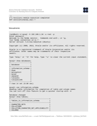 Alonso Eduardo Caballero Quezada - ReYDeS
Consultor en Hacking Ético & Cómputo Forense
|
[*] Auxiliary module execution completed
msf auxiliary(mysql_sql) >
Manualmente:
root@kali:~# mysql -h 192.168.1.34 -u root -p
Enter password:
Welcome to the MySQL monitor. Commands end with ; or g.
Your MySQL connection id is 7
Server version: 5.0.51a-3ubuntu5 (Ubuntu)
Copyright (c) 2000, 2013, Oracle and/or its affiliates. All rights reserved.
Oracle is a registered trademark of Oracle Corporation and/or its
affiliates. Other names may be trademarks of their respective
owners.
Type 'help;' or 'h' for help. Type 'c' to clear the current input statement.
mysql> show databases;
+--------------------+
| Database |
+--------------------+
| information_schema |
| dvwa |
| metasploit |
| mysql |
| owasp10 |
| tikiwiki |
| tikiwiki195 |
+--------------------+
7 rows in set (0.00 sec)
mysql> use information_schema
Reading table information for completion of table and column names
You can turn off this feature to get a quicker startup with -A
Database changed
mysql> show tables;
+---------------------------------------+
| Tables_in_information_schema |
+---------------------------------------+
| CHARACTER_SETS |
| COLLATIONS |
| COLLATION_CHARACTER_SET_APPLICABILITY |
| COLUMNS |
Sitio Web: www.ReYDeS.com -:- e-mail: ReYDeS@gmail.com -:- Teléfono: 949304030 -: @Alonso_ReYDeS
 