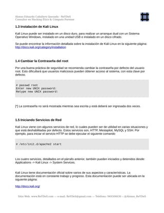 Alonso Eduardo Caballero Quezada - ReYDeS
Consultor en Hacking Ético & Cómputo Forense
1.3 Instalación de Kali Linux
Kali Linux puede ser instalado en un disco duro, para realizar un arranque dual con un Sistema
Operativo Windows, instalado en una unidad USB e instalado en un disco cifrado.
Se puede encontrar la información detallada sobre la instalación de Kali Linux en la siguiente página:
http://docs.kali.org/category/installation
1.4 Cambiar la Contraseña del root
Por una buena práctica de seguridad se recomienda cambiar la contraseña por defecto del usuario
root. Esto dificultará que usuarios maliciosos pueden obtener acceso al sistema, con esta clave por
defecto.
# passwd root
Enter new UNIX password:
Retype new UNIX password:
[*] La contraseña no será mostrada mientras sea escrita y está deberá ser ingresada dos veces.
1.5 Iniciando Servicios de Red
Kali Linux viene con algunos servicios de red, lo cuales pueden ser de utilidad en varias situaciones y
que está deshabilitadas por defecto. Estos servicios son, HTTP, Mestaploit, MySQL y SSH. Por
ejemplo, para iniciar el servicio HTTP se debe ejecutar el siguiente comando
# /etc/init.d/apache2 start
Los cuatro servicios, detallados en el párrafo anterior, también pueden iniciados y detenidos desde:
Applications -> Kali Linux -> System Services.
Kali Linux tiene documentación oficial sobre varios de sus aspectos y características. La
documentación está en constante trabajo y progreso. Esta documentación puede ser ubicada en la
siguiente página:
http://docs.kali.org/
Sitio Web: www.ReYDeS.com -:- e-mail: ReYDeS@gmail.com -:- Teléfono: 949304030 -: @Alonso_ReYDeS
 