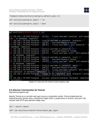 Alonso Eduardo Caballero Quezada - ReYDeS
Consultor en Hacking Ético & Cómputo Forense
framework/data/wordlists/postgres_default_pass.txt
msf auxiliary(postgres_login) > run
msf auxiliary(postgres_login) > back
Imagen 9-2. Ejecución del módulo auxiliar postgres_login
9.3 Adivinar Contraseñas de Tomcat
http://tomcat.apache.org/
Apache Tomcat es un servidor web open source y contenedor servlet. Tomcat implementa las
especificaciones Servlet Java y JavaServer Pages (JSP), y proporciona un entorno “java puro” del
servidor web HTTP para ejecutar código Java.
msf > search tomcat
msf> use auxiliary/scanner/http/tomcat_mgr_login
Sitio Web: www.ReYDeS.com -:- e-mail: ReYDeS@gmail.com -:- Teléfono: 949304030 -: @Alonso_ReYDeS
 