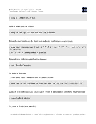 Alonso Eduardo Caballero Quezada - ReYDeS
Consultor en Hacking Ético & Cómputo Forense
# nping -c 1 192.168.159.120-130
Realizar un Escaneo de Puertos .
# nmap -n -Pn -p- 192.168.159.129 -oA scannmap
Colocar los puertos abiertos del objetivo, descubiertos en el escaneo, a un archivo:.
# grep open scanmap.nmap | cut -d “ ” -f 1 | cut -f “/” -f 1 | sed “s/$/,/g” >
listapuertos
# tr -d 'n' < listapuertos > puertos
Opcionalmente podemos quitar la coma final con:
# sed '$s/,$//'puertos
Escaneo de Versiones
Copiar y pegar la lista de puertos en el siguiente comando:
# nmap -Pn -n -sV -p[lista de puertos] 192.168.159.129 -oA scannmapversion
Buscando el exploit relacionado a la ejecución remota de comandos en un sistema utilizando distcc.
# searchsploit distcc
Encontrar el directorio de exploitdb
Sitio Web: www.ReYDeS.com -:- e-mail: ReYDeS@gmail.com -:- Teléfono: 949304030 -: @Alonso_ReYDeS
 