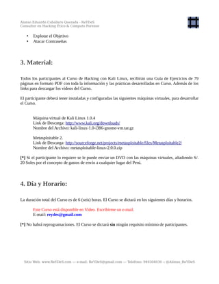 Alonso Eduardo Caballero Quezada - ReYDeS
Consultor en Hacking Ético & Cómputo Forense
• Explotar el Objetivo
• Atacar Contraseñas
3. Material:
Todos los participantes al Curso de Hacking con Kali Linux, recibirán una Guía de Ejercicios de 79
páginas en formato PDF con toda la información y las prácticas desarrolladas en Curso. Además de los
links para descargar los videos del Curso.
El participante deberá tener instaladas y configuradas las siguientes máquinas virtuales, para desarrollar
el Curso.
Máquina virtual de Kali Linux 1.0.4
Link de Descarga: http://www.kali.org/downloads/
Nombre del Archivo: kali-linux-1.0-i386-gnome-vm.tar.gz
Metasploitable 2.
Link de Descarga: http://sourceforge.net/projects/metasploitable/files/Metasploitable2/
Nombre del Archivo: metasploitable-linux-2.0.0.zip
[*] Si el participante lo requiere se le puede enviar un DVD con las máquinas virtuales, añadiendo S/.
20 Soles por el concepto de gastos de envío a cualquier lugar del Perú.
4. Día y Horario:
La duración total del Curso es de 6 (seis) horas. El Curso se dictará en los siguientes días y horarios.
Este Curso está disponible en Video. Escribirme un e-mail.
E-mail: reydes@gmail.com
[*] No habrá reprogramaciones. El Curso se dictará sin ningún requisito mínimo de participantes.
Sitio Web: www.ReYDeS.com -:- e-mail: ReYDeS@gmail.com -:- Teléfono: 949304030 -: @Alonso_ReYDeS
 