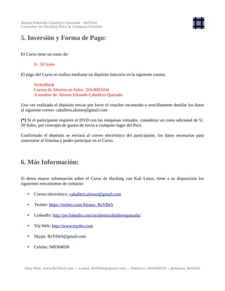 Alonso Eduardo Caballero Quezada - ReYDeS
Consultor en Hacking Ético & Cómputo Forense
5. Inversión y Forma de Pago:
El Curso tiene un costo de:
S/. 50 Soles
El pago del Curso se realiza mediante un depósito bancario en la siguiente cuenta:
ScotiaBank
Cuenta de Ahorros en Soles: 324-0003164
A nombre de: Alonso Eduardo Caballero Quezada
Una vez realizado el depósito enviar por favor el voucher escaneado o sencillamente detallar los datos
al siguiente correo: caballero.alonso@gmail.com
[*] Si el participante requiere el DVD con las máquinas virtuales, considerar un costo adicional de S/.
20 Soles, por concepto de gastos de envío a cualquier lugar del Perú.
Confirmado el depósito se enviará al correo electrónico del participante, los datos necesarios para
conectarse al Sistema y poder participar en el Curso.
6. Más Información:
Si desea mayor información sobre el Curso de Hacking con Kali Linux, tiene a su disposición los
siguientes mecanismos de contacto:
• Correo electrónico: caballero.alonso@gmail.com
• Twitter: https://twitter.com/Alonso_ReYDeS
• LinkedIn: http://pe.linkedin.com/in/alonsocaballeroquezada/
• Vía Web: http://www.reydes.com
• Skype: ReYDeS@gmail.com
• Celular: 949304030
Sitio Web: www.ReYDeS.com -:- e-mail: ReYDeS@gmail.com -:- Teléfono: 949304030 -: @Alonso_ReYDeS
 