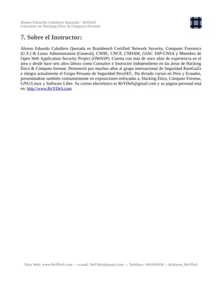 Alonso Eduardo Caballero Quezada - ReYDeS
Consultor en Hacking Ético & Cómputo Forense
7. Sobre el Instructor:
Alonso Eduardo Caballero Quezada es Brainbench Certified Network Security, Computer Forensics
(U.S.) & Linux Administration (General), CNHE, CNCF, CNHAW, GIAC SSP-CNSA y Miembro de
Open Web Application Security Project (OWASP). Cuenta con más de once años de experiencia en el
área y desde hace seis años labora como Consultor e Instructor Independiente en las áreas de Hacking
Ético & Cómputo forense. Perteneció por muchos años al grupo internacional de Seguridad RareGaZz
e integra actualmente el Grupo Peruano de Seguridad PeruSEC. Ha dictado cursos en Perú y Ecuador,
presentándose también constantemente en exposiciones enfocadas a, Hacking Ético, Cómputo Forense,
GNU/Linux y Software Libre. Su correo electrónico es ReYDeS@gmail.com y su página personal está
en: http://www.ReYDeS.com
Sitio Web: www.ReYDeS.com -:- e-mail: ReYDeS@gmail.com -:- Teléfono: 949304030 -: @Alonso_ReYDeS
 