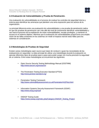 Alonso Eduardo Caballero Quezada - ReYDeS
Consultor en Hacking Ético & Cómputo Forense
2.2 Evaluación de Vulnerabilidades y Prueba de Penetración.
Una evaluación de vulnerabilidades es el proceso de evaluar los controles de seguridad interna y
externa para identificar las amenazas que planteen una seria exposición para los activos de la
organización.
La principal diferencia entre una evaluación de vulnerabilidades y una prueba de penetración radica
en que las pruebas de penetración van más allá del nivel de únicamente identificar vulnerabilidades y
van hacia el proceso de la explotación de estas vulnerabilidades, escalar privilegios, y mantener el
acceso en el sistema objetivo. Mientras que la evaluación de vulnerabilidades proporciona una amplia
visión de las fallas existentes en los sistemas sin medir el impacto real de estas fallas para los
sistemas en consideración.
2.3 Metodologías de Pruebas de Seguridad
Existen varias metodologías open source que tratan de conducir o guiar las necesidades de las
evaluaciones en seguridad. La idea principal de utilizar una metodología durante la evaluación es
ejecutar diferentes tipos de pruebas paso a paso para poder juzgar con mucha precisión la seguridad
de un sistema. Entre estas metodologías se encuentran las siguientes:
• Open Source Security Testing Methodology Manual (OSSTMM)
http://www.isecom.org/research/
• The Penetration Testing Execution Standard (PTES)
http://www.pentest-standard.org/
• Penetration Testing Framework
http://www.vulnerabilityassessment.co.uk/Penetration%20Test.html
• Information Systems Security Assessment Framework (ISSAF)
http://www.oissg.org/issaf
• OWASP Testing Guide
https://www.owasp.org/index.php/Category:OWASP_Testing_Project
Sitio Web: www.ReYDeS.com -:- e-mail: ReYDeS@gmail.com -:- Teléfono: 949304030 -: @Alonso_ReYDeS
 