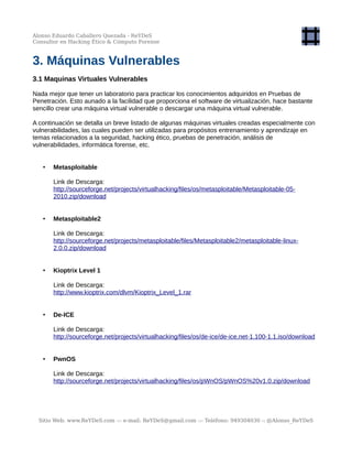 Alonso Eduardo Caballero Quezada - ReYDeS
Consultor en Hacking Ético & Cómputo Forense
3. Máquinas Vulnerables
3.1 Maquinas Virtuales Vulnerables
Nada mejor que tener un laboratorio para practicar los conocimientos adquiridos en Pruebas de
Penetración. Esto aunado a la facilidad que proporciona el software de virtualización, hace bastante
sencillo crear una máquina virtual vulnerable o descargar una máquina virtual vulnerable.
A continuación se detalla un breve listado de algunas máquinas virtuales creadas especialmente con
vulnerabilidades, las cuales pueden ser utilizadas para propósitos entrenamiento y aprendizaje en
temas relacionados a la seguridad, hacking ético, pruebas de penetración, análisis de
vulnerabilidades, informática forense, etc.
• Metasploitable
Link de Descarga:
http://sourceforge.net/projects/virtualhacking/files/os/metasploitable/Metasploitable-05-
2010.zip/download
• Metasploitable2
Link de Descarga:
http://sourceforge.net/projects/metasploitable/files/Metasploitable2/metasploitable-linux-
2.0.0.zip/download
• Kioptrix Level 1
Link de Descarga:
http://www.kioptrix.com/dlvm/Kioptrix_Level_1.rar
• De-ICE
Link de Descarga:
http://sourceforge.net/projects/virtualhacking/files/os/de-ice/de-ice.net-1.100-1.1.iso/download
• PwnOS
Link de Descarga:
http://sourceforge.net/projects/virtualhacking/files/os/pWnOS/pWnOS%20v1.0.zip/download
Sitio Web: www.ReYDeS.com -:- e-mail: ReYDeS@gmail.com -:- Teléfono: 949304030 -: @Alonso_ReYDeS
 