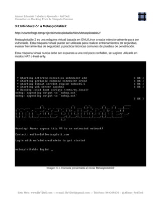 Alonso Eduardo Caballero Quezada - ReYDeS
Consultor en Hacking Ético & Cómputo Forense
3.2 Introducción a Metasploitable2
http://sourceforge.net/projects/metasploitable/files/Metasploitable2/
Metasploitable 2 es una máquina virtual basada en GNU/Linux creada intencionalmente para ser
vulnerable. Esta máquina virtual puede ser utilizada para realizar entrenamientos en seguridad,
evaluar herramientas de seguridad, y practicar técnicas comunes de pruebas de penetración.
Esta máquina virtual nunca debe ser expuesta a una red poco confiable, se sugiere utilizarla en
modos NAT o Host-only.
Imagen 3-1. Consola presentada al iniciar Metasploitable2
Sitio Web: www.ReYDeS.com -:- e-mail: ReYDeS@gmail.com -:- Teléfono: 949304030 -: @Alonso_ReYDeS
 