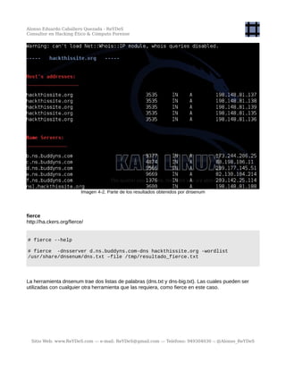 Alonso Eduardo Caballero Quezada - ReYDeS
Consultor en Hacking Ético & Cómputo Forense
Imagen 4-2. Parte de los resultados obtenidos por dnsenum
fierce
http://ha.ckers.org/fierce/
# fierce --help
# fierce -dnsserver d.ns.buddyns.com-dns hackthissite.org -wordlist
/usr/share/dnsenum/dns.txt –file /tmp/resultado_fierce.txt
La herramienta dnsenum trae dos listas de palabras (dns.txt y dns-big.txt). Las cuales pueden ser
utilizadas con cualquier otra herramienta que las requiera, como fierce en este caso.
Sitio Web: www.ReYDeS.com -:- e-mail: ReYDeS@gmail.com -:- Teléfono: 949304030 -: @Alonso_ReYDeS
 