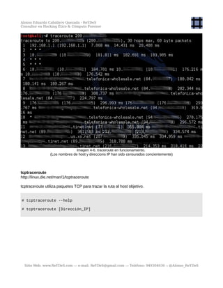 Alonso Eduardo Caballero Quezada - ReYDeS
Consultor en Hacking Ético & Cómputo Forense
Imagen 4-6. traceroute en funcionamiento.
(Los nombres de host y direccions IP han sido censurados concientemente)
tcptraceroute
http://linux.die.net/man/1/tcptraceroute
tcptraceroute utiliza paquetes TCP para trazar la ruta al host objetivo.
# tcptraceroute --help
# tcptraceroute [Dirección_IP]
Sitio Web: www.ReYDeS.com -:- e-mail: ReYDeS@gmail.com -:- Teléfono: 949304030 -: @Alonso_ReYDeS
 