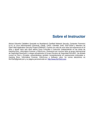 Sobre el Instructor
Alonso Eduardo Caballero Quezada es Brainbench Certified Network Security, Computer Forensics
(U.S.) & Linux Administration (General), CNHE, CNCF, CNHAW, GIAC SSP-CNSA y Miembro de
Open Web Application Security Project (OWASP). Cuenta con más de once años de experiencia en el
área y desde hace seis años labora como Consultor e Instructor Independiente en las áreas de
Hacking Ético, Informática Forense y GNU/Linux. Perteneció por muchos años al grupo internacional
de Seguridad RareGaZz e integra actualmente el Grupo Peruano de Seguridad PeruSEC. Ha dictado
cursos en Perú y Ecuador, presentándose también constantemente en exposiciones enfocadas a,
Hacking Ético, Informática Forense, GNU/Linux y Software Libre. Su correo electrónico es
ReYDeS@gmail.com y su página personal está en: http://www.ReYDeS.com
 