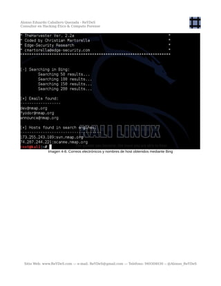 Alonso Eduardo Caballero Quezada - ReYDeS
Consultor en Hacking Ético & Cómputo Forense
Imagen 4-8. Correos electrónicos y nombres de host obtenidos mediante Bing
Sitio Web: www.ReYDeS.com -:- e-mail: ReYDeS@gmail.com -:- Teléfono: 949304030 -: @Alonso_ReYDeS
 