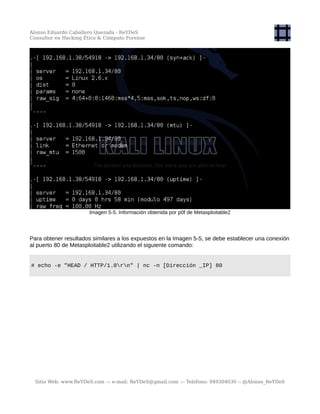 Alonso Eduardo Caballero Quezada - ReYDeS
Consultor en Hacking Ético & Cómputo Forense
Imagen 5-5. Información obtenida por p0f de Metasploitable2
Para obtener resultados similares a los expuestos en la Imagen 5-5, se debe establecer una conexión
al puerto 80 de Metasploitable2 utilizando el siguiente comando:
# echo -e "HEAD / HTTP/1.0rn" | nc -n [Dirección _IP] 80
Sitio Web: www.ReYDeS.com -:- e-mail: ReYDeS@gmail.com -:- Teléfono: 949304030 -: @Alonso_ReYDeS
 