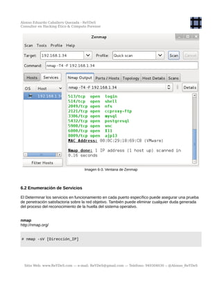 Alonso Eduardo Caballero Quezada - ReYDeS
Consultor en Hacking Ético & Cómputo Forense
Imagen 6-3. Ventana de Zenmap
6.2 Enumeración de Servicios
El Determinar los servicios en funcionamiento en cada puerto específico puede asegurar una prueba
de penetración satisfactoria sobre la red objetivo. También puede eliminar cualquier duda generada
del proceso del reconocimiento de la huella del sistema operativo.
nmap
http://nmap.org/
# nmap -sV [Dirección_IP]
Sitio Web: www.ReYDeS.com -:- e-mail: ReYDeS@gmail.com -:- Teléfono: 949304030 -: @Alonso_ReYDeS
 