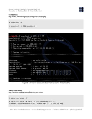 Alonso Eduardo Caballero Quezada - ReYDeS
Consultor en Hacking Ético & Cómputo Forense
snmpcheck
http://www.nothink.org/codes/snmpcheck/index.php
# snmpcheck -h
# snmpcheck -t [Dirección_IP]
Imagen 6-7. Iniciando la ejecución de snmpcheck contra Metasploitable2
SMTP user enum
http://pentestmonkey.net/tools/smtp-user-enum
# smtp-user-enum -h
# smtp-user-enum -M VRFY -U /usr/share/metasploit-
framework/data/wordlists/unix_users.txt -t [Dirección_IP]
Sitio Web: www.ReYDeS.com -:- e-mail: ReYDeS@gmail.com -:- Teléfono: 949304030 -: @Alonso_ReYDeS
 