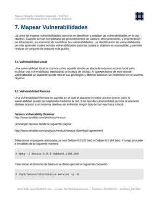 Alonso Eduardo Caballero Quezada - ReYDeS
Consultor en Hacking Ético & Cómputo Forense
7. Mapear Vulnerabilidades
La tarea de mapear vulnerabilidades consiste en identificar y analizar las vulnerabilidades en la red
objetivo. Cuando se han completado los procedimientos de captura, descubrimiento, y enumeración
de información, es momento de identificar las vulnerabilidades. La identificación de vulnerabilidades
permite aprender cuales son las vulnerabilidades para las cuales el objetivo es susceptible, y permite
realizar un conjunto de ataques más pulido.
7.1 Vulnerabilidad Local
Una vulnerabilidad local se conoce como aquella donde un atacante requiere acceso local para
explotar una vulnerabilidad, ejecutando una pieza de código. Al aprovecharse de este tipo de
vulnerabilidad un atacante puede elevar sus privilegios y obtener accesos sin restricción en el sistema
objetivo.
7.1 Vulnerabilidad Remota
Una Vulnerabilidad Remota es aquella en el cual el atacante no tiene acceso previo, pero la
vulnerabilidad puede ser explotada mediante la red. Este tipo de vulnerabilidad permite al atacante
obtener acceso a un sistema objetivo sin enfrentar ningún tipo de barrera física o local.
Nessus Vulnerability Scanner
http://www.tenable.com/products/nessus
Descargar Nessus desde la siguiente página:
http://www.tenable.com/products/nessus/nessus-download-agreement
Seleccionar el paquete adecuado, ya sea Debian 6.0 (32 bits) o Debian 6.0 (64 bits). Y luego proceder
a instalarlo de la siguiente manera:
# dpkg -i Nessus-5.0.3-debian6_i386.deb
Para iniciar el demonio de Nessus se debe ejecutar el siguiente comando:
# /opt/nessus/sbin/nessus-service -q -D
Sitio Web: www.ReYDeS.com -:- e-mail: ReYDeS@gmail.com -:- Teléfono: 949304030 -: @Alonso_ReYDeS
 