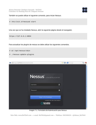 Alonso Eduardo Caballero Quezada - ReYDeS
Consultor en Hacking Ético & Cómputo Forense
También se puede utilizar el siguiente comando, para iniciar Nessus:
# /etc/init.d/nessusd start
Una vez que se ha instalado Nessus, abrir la siguiente página desde el navegador.
https://127.0.0.1:8834
Para actualizar los plugins de nessus se debe utilizar los siguientes comandos.
# cd /opt/nessus/sbin
# ./nessus-update-plugins
Imagen 7-1. Formulario de Autenticación para Nessus
Sitio Web: www.ReYDeS.com -:- e-mail: ReYDeS@gmail.com -:- Teléfono: 949304030 -: @Alonso_ReYDeS
 