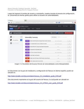 Alonso Eduardo Caballero Quezada - ReYDeS
Consultor en Hacking Ético & Cómputo Forense
Luego de Ingresar el nombre de usuario y contraseña, creados durante el proceso de configuración,
se presentará la interfaz gráfica para utilizar el escaner de vulnerabilidades.
Imagen 7-3. Resultados del Escaneo Remoto de Vulnerabilidades contra Metasploitable2.
Un documento con la guía de instalación y configuración de Nessus en idioma español, puede ser
ubicado en:
http://static.tenable.com/documentation/nessus_5.0_installation_guide_ESN.pdf
Otro documento importante es la guía del usuario de Nessus, la cual puede ser ubicado en:
http://static.tenable.com/documentation/nessus_5.0_HTML5_user_guide_ESN.pdf
Sitio Web: www.ReYDeS.com -:- e-mail: ReYDeS@gmail.com -:- Teléfono: 949304030 -: @Alonso_ReYDeS
 