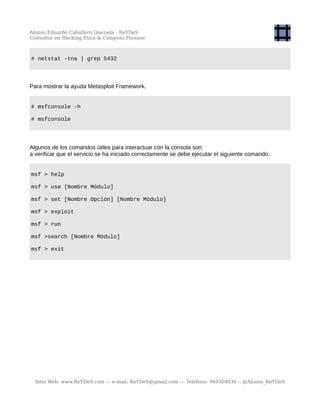 Alonso Eduardo Caballero Quezada - ReYDeS
Consultor en Hacking Ético & Cómputo Forense
# netstat -tna | grep 5432
Para mostrar la ayuda Metasploit Framework.
# msfconsole -h
# msfconsole
Algunos de los comandos útiles para interactuar con la consola son:
a verificar que el servicio se ha iniciado correctamente se debe ejecutar el siguiente comando.
msf > help
msf > use [Nombre Módulo]
msf > set [Nombre Opción] [Nombre Módulo]
msf > exploit
msf > run
msf >search [Nombre Módulo]
msf > exit
Sitio Web: www.ReYDeS.com -:- e-mail: ReYDeS@gmail.com -:- Teléfono: 949304030 -: @Alonso_ReYDeS
 