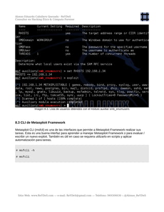 Alonso Eduardo Caballero Quezada - ReYDeS
Consultor en Hacking Ético & Cómputo Forense
Imagen 8-3. Lista de usuarios obtenidos con el módulo auxiliar smb_enumusers
8.3 CLI de Metasploit Framework
Metasploit CLI (msfcli) es una de las interfaces que permite a Metasploit Framework realizar sus
tareas. Esta es una buena interfaz para aprender a manejar Metasploit Framework o para evaluar /
escribir un nuevo exploit. También es útil en caso se requiera utilizarlo en scripts y aplicar
automatización para tareas.
# msfcli -h
# msfcli
Sitio Web: www.ReYDeS.com -:- e-mail: ReYDeS@gmail.com -:- Teléfono: 949304030 -: @Alonso_ReYDeS
 