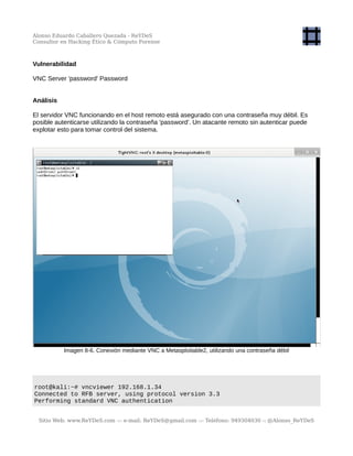 Alonso Eduardo Caballero Quezada - ReYDeS
Consultor en Hacking Ético & Cómputo Forense
Vulnerabilidad
VNC Server 'password' Password
Análisis
El servidor VNC funcionando en el host remoto está asegurado con una contraseña muy débil. Es
posible autenticarse utilizando la contraseña 'password'. Un atacante remoto sin autenticar puede
explotar esto para tomar control del sistema.
Imagen 8-6. Conexión mediante VNC a Metasploitable2, utilizando una contraseña débil
root@kali:~# vncviewer 192.168.1.34
Connected to RFB server, using protocol version 3.3
Performing standard VNC authentication
Sitio Web: www.ReYDeS.com -:- e-mail: ReYDeS@gmail.com -:- Teléfono: 949304030 -: @Alonso_ReYDeS
 