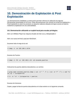 Alonso Eduardo Caballero Quezada - ReYDeS
Consultor en Hacking Ético & Cómputo Forense
10. Demostración de Explotación & Post
Explotación
Las demostraciones detalladas a continuación permiten refrescar la utilización de algunas
herramientas presentadas en el Curso. Estas demostraciones sen centran en la fase de explotación y
Post-Explotación es decir los procesos un atacante realizaría después de lograr acceso al sistema
mediante la explotación de una vulnerabilidad.
10.1 Demostración utilizando un exploit local para escalar privilegios.
Abrir con VMWare Player las máquina virtuales de Kali Linux y Metsploitable 2
Abrir una nueva terminal y ejecutar WireShark .
Escanear todo el rango de la red
# nmap -n -sn 192.168.1.0/24
Escaneo de Puertos
# nmap -n -Pn -p- 192.168.1.34 -oA escaneo_puertos
Colocamos los puertos abiertos descubiertos a un archivo:
# grep open escaneo_puertos.nmap | cut -d “ ” -f 1 | cut -d “/” -f 1 | sed “s/
$/,/g” > listapuertos
# tr -d 'n' < listapuertos > puertos
Escaneo de Versiones
Copiar y pegar la lista de puertos descubiertos en la fase anterior en el siguiente comando:
Sitio Web: www.ReYDeS.com -:- e-mail: ReYDeS@gmail.com -:- Teléfono: 949304030 -: @Alonso_ReYDeS
 