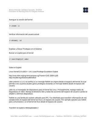 Alonso Eduardo Caballero Quezada - ReYDeS
Consultor en Hacking Ético & Cómputo Forense
Averiguar la versión del kernel:
# uname -a
Verificar información del usuario actual.
# whoami; id
Explotar y Elevar Privilegios en el Sistema
Buscar un exploit para el kernel
# searchsploit udev
Sobre el Exploit:
Linux Kernel 2.6 UDEV < 141 Local Privilege Escalation Exploit
http://cve.mitre.org/cgi-bin/cvename.cgi?name=CVE-2009-1185
http://osvdb.org/show/osvdb/53810
udev anterior a 1.4.1 no verifica si un mensaje Netlink se origina desde el espacio del kernel, lo cual
permite a los usuarios locales ganar privilegios enviando un mensaje Netlink desde el espacio del
usuario.
udev es un manejador de dispositivos para el Kernel de Linux. Principalmente, maneja nodos de
dispositivos en /dev/. Maneja el directorio /dev y todas las acciones del espacio de usuario cuando se
añaden o eliminan dispositivos.
Netlink es una familia de sockets utilizado para IPC. Fue diseñado para transferir información de red
variada entre el espacio del kernel de linux y el espacio de usuario. Por ejemplo opoute2 usa netlink
para comunciarse c on el kernel de linux desde el espacio de usuario.
Transferir el exploit a Metasploitable 2
Sitio Web: www.ReYDeS.com -:- e-mail: ReYDeS@gmail.com -:- Teléfono: 949304030 -: @Alonso_ReYDeS
 