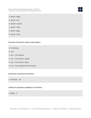 Alonso Eduardo Caballero Quezada - ReYDeS
Consultor en Hacking Ético & Cómputo Forense
# which nmap
# which ssh
# which telnet
# which tftp
# which wget
# which sftp
Encontrar Información sobre la Red objetivo.
# ifconfig
# arp
# cat /etc/hosts
# cat /etc/hosts.allow
# cat /etc/hosts.deny
# cat /etc/network/interfaces
Determinar conexiones del sistema.
# netstat -an
Verificar los paquetes instalados en el sistema
# dpkg -l
Sitio Web: www.ReYDeS.com -:- e-mail: ReYDeS@gmail.com -:- Teléfono: 949304030 -: @Alonso_ReYDeS
 