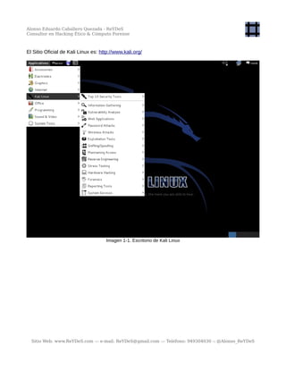 Alonso Eduardo Caballero Quezada - ReYDeS
Consultor en Hacking Ético & Cómputo Forense
El Sitio Oficial de Kali Linux es: http://www.kali.org/
Imagen 1-1. Escritorio de Kali Linux
Sitio Web: www.ReYDeS.com -:- e-mail: ReYDeS@gmail.com -:- Teléfono: 949304030 -: @Alonso_ReYDeS
 