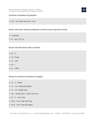 Alonso Eduardo Caballero Quezada - ReYDeS
Consultor en Hacking Ético & Cómputo Forense
Visualizar el repositorio de paquetes.
# cat /etc/apt/sources.list
Buscar información sobre los programas y servicios que se ejecutan al iniciar.
# runlevel
# ls /etc/rc2.d
Buscar más información sobre el sistema.
# df -h
# cd /home
# ls -oaF
# cd /
# ls -aRlF
Revisar los archivos de historial y de registro.
# ls -l /home
# ls -la /home/msfadmin
# ls -la /home/user
# cat /home/user/.bash_history
# ls -l /var/log
# tail /var/log/lastlog
# tail /var/log/messages
Sitio Web: www.ReYDeS.com -:- e-mail: ReYDeS@gmail.com -:- Teléfono: 949304030 -: @Alonso_ReYDeS
 