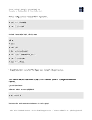 Alonso Eduardo Caballero Quezada - ReYDeS
Consultor en Hacking Ético & Cómputo Forense
Revisar configuraciones y otros archivos importantes.
# cat /etc/crontab
# cat /etc/fstab
Revisar los usuarios y las credenciales
#$ w
# last
# lastlog
# ls -alG /root/.ssh
# cat /root/.ssh/known_hosts
# cat /etc/passwd
# cat /etc/shadow
* Se podría también usar Jhon The Ripper para “romper” más contraseñas.
10.2 Demostración utilizando contraseñas débiles y malas configuraciones del
sistema.
Ejecutar Wireshark
Abrir una nueva terminal y ejecutar:
# wireshark &
Descubrir los hosts en funcionamiento utilizando nping .
Sitio Web: www.ReYDeS.com -:- e-mail: ReYDeS@gmail.com -:- Teléfono: 949304030 -: @Alonso_ReYDeS
 